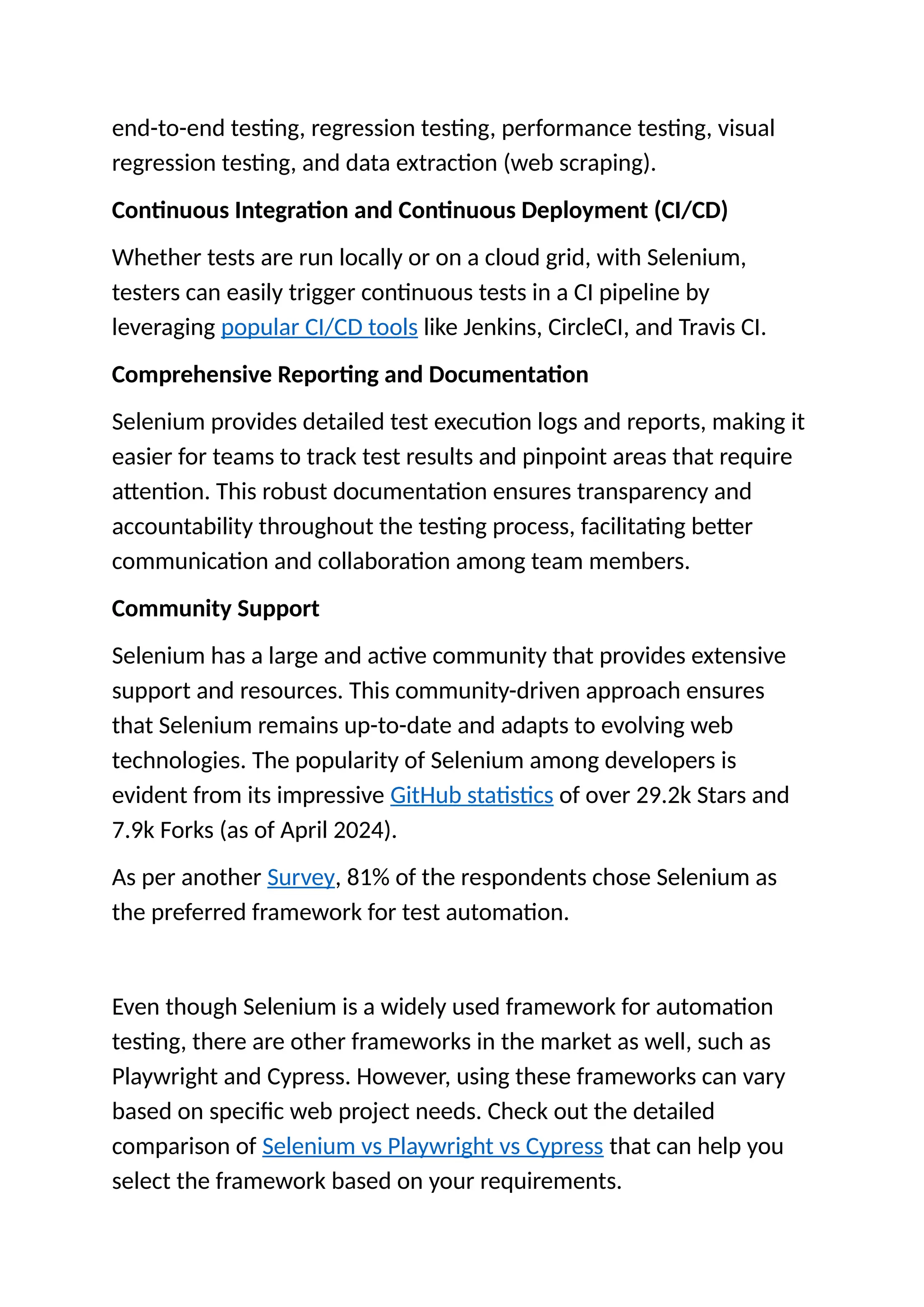 end-to-end testing, regression testing, performance testing, visual
regression testing, and data extraction (web scraping).
Continuous Integration and Continuous Deployment (CI/CD)
Whether tests are run locally or on a cloud grid, with Selenium,
testers can easily trigger continuous tests in a CI pipeline by
leveraging popular CI/CD tools like Jenkins, CircleCI, and Travis CI.
Comprehensive Reporting and Documentation
Selenium provides detailed test execution logs and reports, making it
easier for teams to track test results and pinpoint areas that require
attention. This robust documentation ensures transparency and
accountability throughout the testing process, facilitating better
communication and collaboration among team members.
Community Support
Selenium has a large and active community that provides extensive
support and resources. This community-driven approach ensures
that Selenium remains up-to-date and adapts to evolving web
technologies. The popularity of Selenium among developers is
evident from its impressive GitHub statistics of over 29.2k Stars and
7.9k Forks (as of April 2024).
As per another Survey, 81% of the respondents chose Selenium as
the preferred framework for test automation.
Even though Selenium is a widely used framework for automation
testing, there are other frameworks in the market as well, such as
Playwright and Cypress. However, using these frameworks can vary
based on specific web project needs. Check out the detailed
comparison of Selenium vs Playwright vs Cypress that can help you
select the framework based on your requirements.
 
