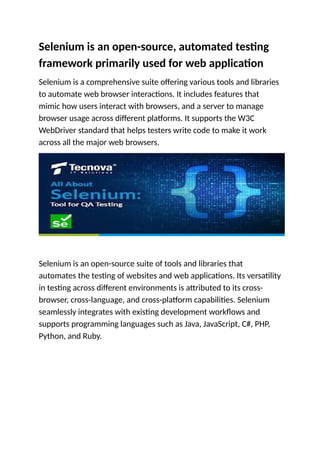 Selenium is an open-source, automated testing
framework primarily used for web application
Selenium is a comprehensive suite offering various tools and libraries
to automate web browser interactions. It includes features that
mimic how users interact with browsers, and a server to manage
browser usage across different platforms. It supports the W3C
WebDriver standard that helps testers write code to make it work
across all the major web browsers.
Selenium is an open-source suite of tools and libraries that
automates the testing of websites and web applications. Its versatility
in testing across different environments is attributed to its cross-
browser, cross-language, and cross-platform capabilities. Selenium
seamlessly integrates with existing development workflows and
supports programming languages such as Java, JavaScript, C#, PHP,
Python, and Ruby.
 