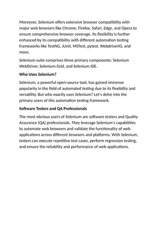 Moreover, Selenium offers extensive browser compatibility with
major web browsers like Chrome, Firefox, Safari, Edge, and Opera to
ensure comprehensive browser coverage. Its flexibility is further
enhanced by its compatibility with different automation testing
frameworks like TestNG, JUnit, MSTest, pytest, WebdriverIO, and
more.
Selenium suite comprises three primary components: Selenium
WebDriver, Selenium Grid, and Selenium IDE.
Who Uses Selenium?
Selenium, a powerful open-source tool, has gained immense
popularity in the field of automated testing due to its flexibility and
versatility. But who exactly uses Selenium? Let's delve into the
primary users of this automation testing framework.
Software Testers and QA Professionals
The most obvious users of Selenium are software testers and Quality
Assurance (QA) professionals. They leverage Selenium's capabilities
to automate web browsers and validate the functionality of web
applications across different browsers and platforms. With Selenium,
testers can execute repetitive test cases, perform regression testing,
and ensure the reliability and performance of web applications.
 