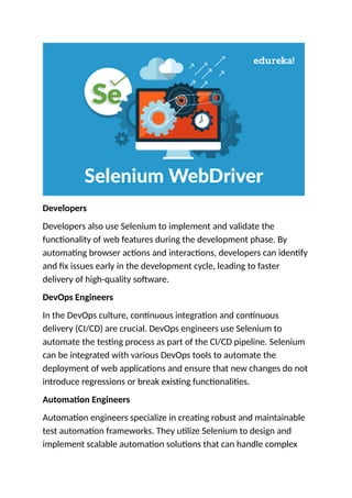 Developers
Developers also use Selenium to implement and validate the
functionality of web features during the development phase. By
automating browser actions and interactions, developers can identify
and fix issues early in the development cycle, leading to faster
delivery of high-quality software.
DevOps Engineers
In the DevOps culture, continuous integration and continuous
delivery (CI/CD) are crucial. DevOps engineers use Selenium to
automate the testing process as part of the CI/CD pipeline. Selenium
can be integrated with various DevOps tools to automate the
deployment of web applications and ensure that new changes do not
introduce regressions or break existing functionalities.
Automation Engineers
Automation engineers specialize in creating robust and maintainable
test automation frameworks. They utilize Selenium to design and
implement scalable automation solutions that can handle complex
 