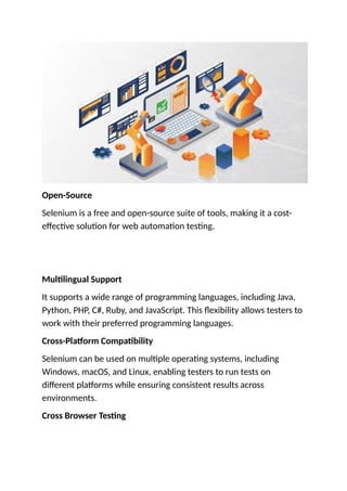 Open-Source
Selenium is a free and open-source suite of tools, making it a cost-
effective solution for web automation testing.
Multilingual Support
It supports a wide range of programming languages, including Java,
Python, PHP, C#, Ruby, and JavaScript. This flexibility allows testers to
work with their preferred programming languages.
Cross-Platform Compatibility
Selenium can be used on multiple operating systems, including
Windows, macOS, and Linux, enabling testers to run tests on
different platforms while ensuring consistent results across
environments.
Cross Browser Testing
 