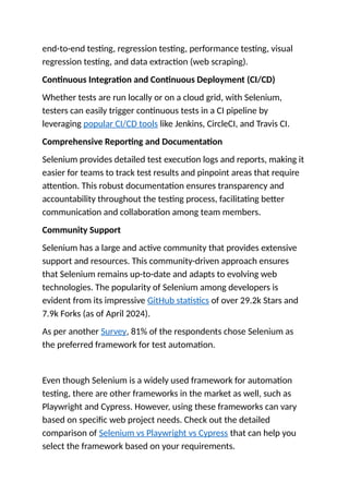end-to-end testing, regression testing, performance testing, visual
regression testing, and data extraction (web scraping).
Continuous Integration and Continuous Deployment (CI/CD)
Whether tests are run locally or on a cloud grid, with Selenium,
testers can easily trigger continuous tests in a CI pipeline by
leveraging popular CI/CD tools like Jenkins, CircleCI, and Travis CI.
Comprehensive Reporting and Documentation
Selenium provides detailed test execution logs and reports, making it
easier for teams to track test results and pinpoint areas that require
attention. This robust documentation ensures transparency and
accountability throughout the testing process, facilitating better
communication and collaboration among team members.
Community Support
Selenium has a large and active community that provides extensive
support and resources. This community-driven approach ensures
that Selenium remains up-to-date and adapts to evolving web
technologies. The popularity of Selenium among developers is
evident from its impressive GitHub statistics of over 29.2k Stars and
7.9k Forks (as of April 2024).
As per another Survey, 81% of the respondents chose Selenium as
the preferred framework for test automation.
Even though Selenium is a widely used framework for automation
testing, there are other frameworks in the market as well, such as
Playwright and Cypress. However, using these frameworks can vary
based on specific web project needs. Check out the detailed
comparison of Selenium vs Playwright vs Cypress that can help you
select the framework based on your requirements.
 