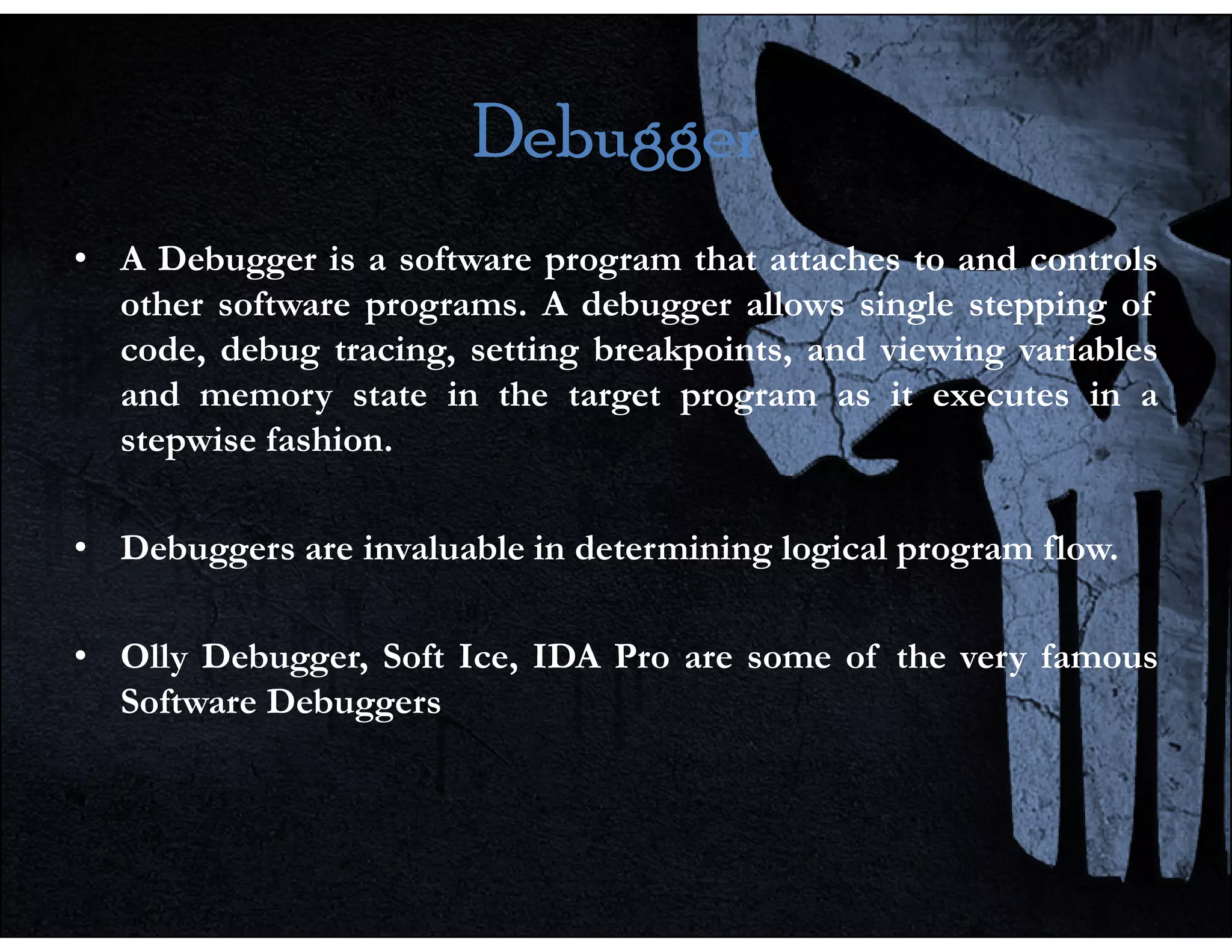 Debugger
Debugger
Debugger
Debugger
• A Debugger is a software program that attaches to and controls
other software programs. A debugger allows single stepping of
code, debug tracing, setting breakpoints, and viewing variables
and memory state in the target program as it executes in a
stepwise fashion.
• Debuggers are invaluable in determining logical program flow.
• Olly Debugger, Soft Ice, IDA Pro are some of the very famous
Software Debuggers
 