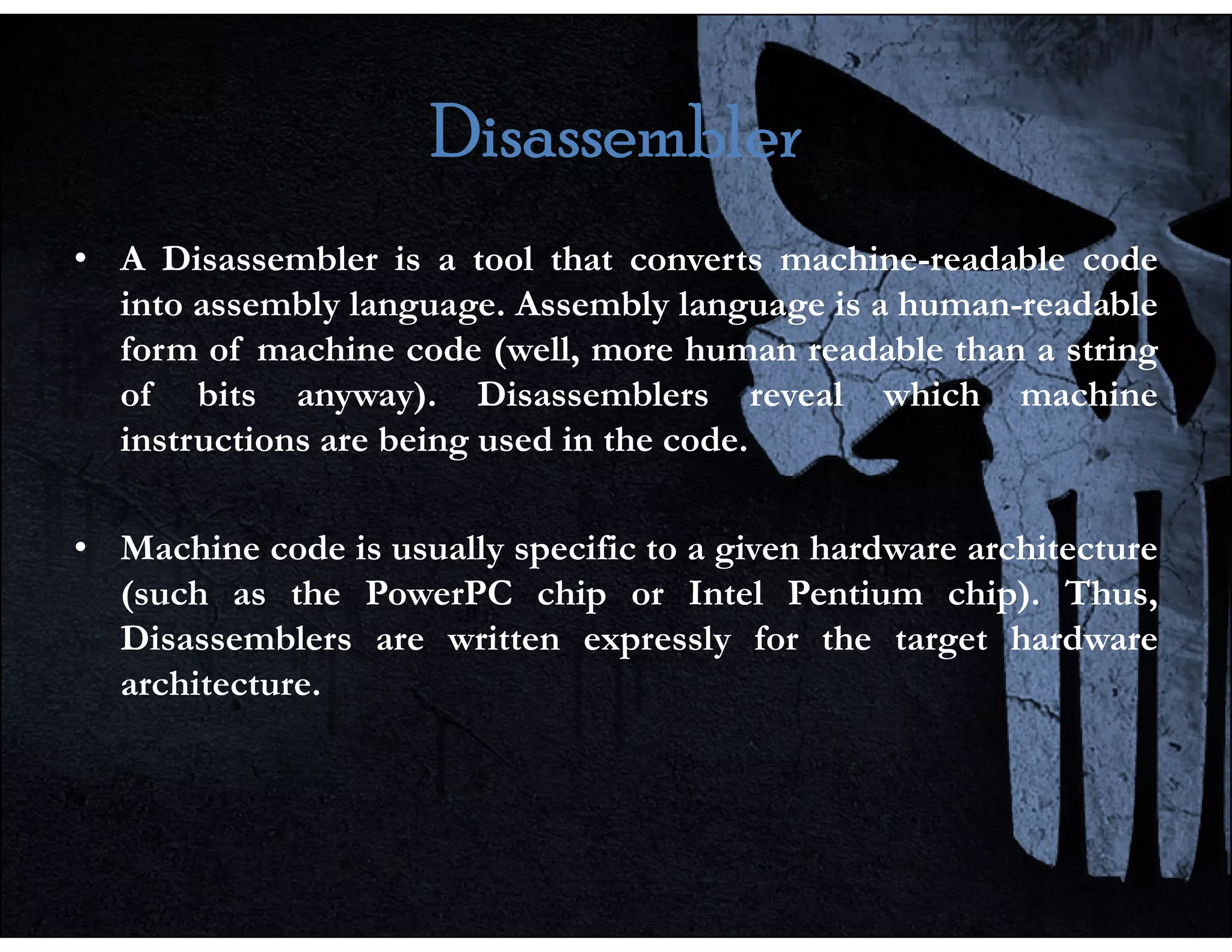 Disassembler
Disassembler
Disassembler
Disassembler
• A Disassembler is a tool that converts machine-readable code
into assembly language. Assembly language is a human-readable
form of machine code (well, more human readable than a string
of bits anyway). Disassemblers reveal which machine
instructions are being used in the code.
• Machine code is usually specific to a given hardware architecture
(such as the PowerPC chip or Intel Pentium chip). Thus,
Disassemblers are written expressly for the target hardware
architecture.
 