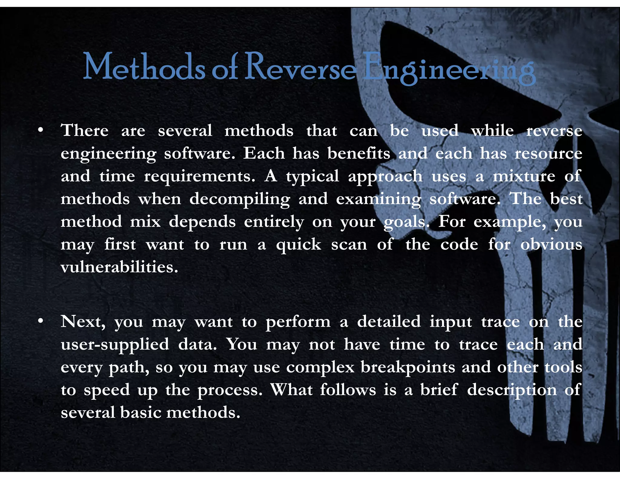 Methods of Reverse Engineering
Methods of Reverse Engineering
Methods of Reverse Engineering
Methods of Reverse Engineering
• There are several methods that can be used while reverse
engineering software. Each has benefits and each has resource
and time requirements. A typical approach uses a mixture of
methods when decompiling and examining software. The best
method mix depends entirely on your goals. For example, you
may first want to run a quick scan of the code for obvious
may first want to run a quick scan of the code for obvious
vulnerabilities.
• Next, you may want to perform a detailed input trace on the
user-supplied data. You may not have time to trace each and
every path, so you may use complex breakpoints and other tools
to speed up the process. What follows is a brief description of
several basic methods.
 