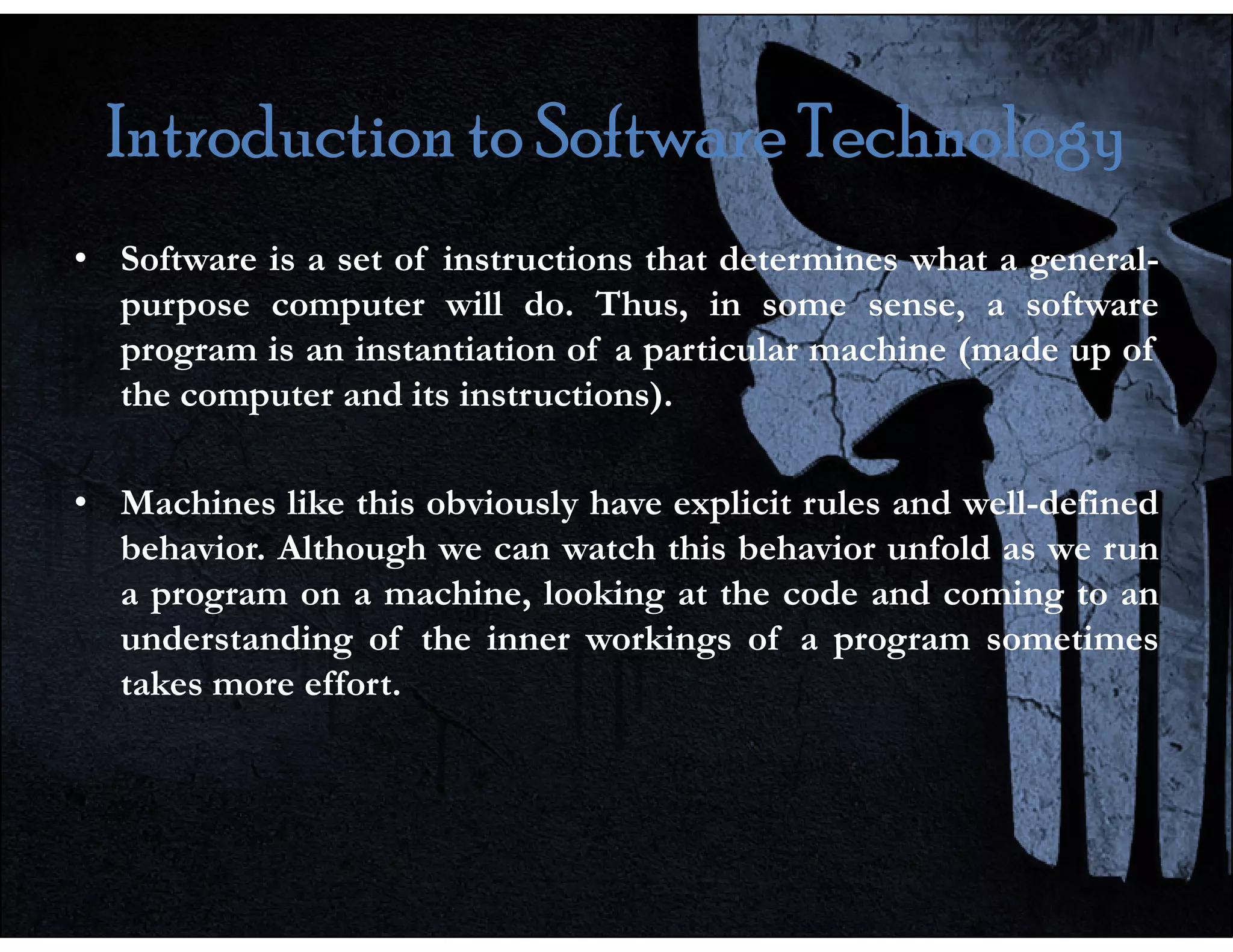 Introduction to Software Technology
Introduction to Software Technology
Introduction to Software Technology
Introduction to Software Technology
• Software is a set of instructions that determines what a general-
purpose computer will do. Thus, in some sense, a software
program is an instantiation of a particular machine (made up of
the computer and its instructions).
• Machines like this obviously have explicit rules and well-defined
behavior. Although we can watch this behavior unfold as we run
a program on a machine, looking at the code and coming to an
understanding of the inner workings of a program sometimes
takes more effort.
 