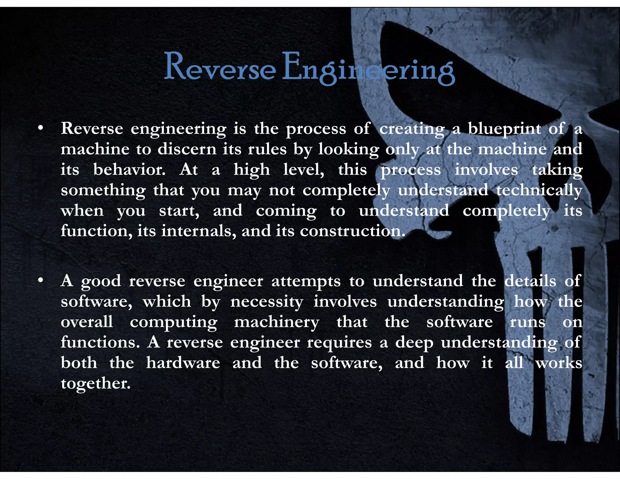 Reverse Engineering
Reverse Engineering
Reverse Engineering
Reverse Engineering
• Reverse engineering is the process of creating a blueprint of a
machine to discern its rules by looking only at the machine and
its behavior. At a high level, this process involves taking
something that you may not completely understand technically
when you start, and coming to understand completely its
function, its internals, and its construction.
function, its internals, and its construction.
• A good reverse engineer attempts to understand the details of
software, which by necessity involves understanding how the
overall computing machinery that the software runs on
functions. A reverse engineer requires a deep understanding of
both the hardware and the software, and how it all works
together.
 