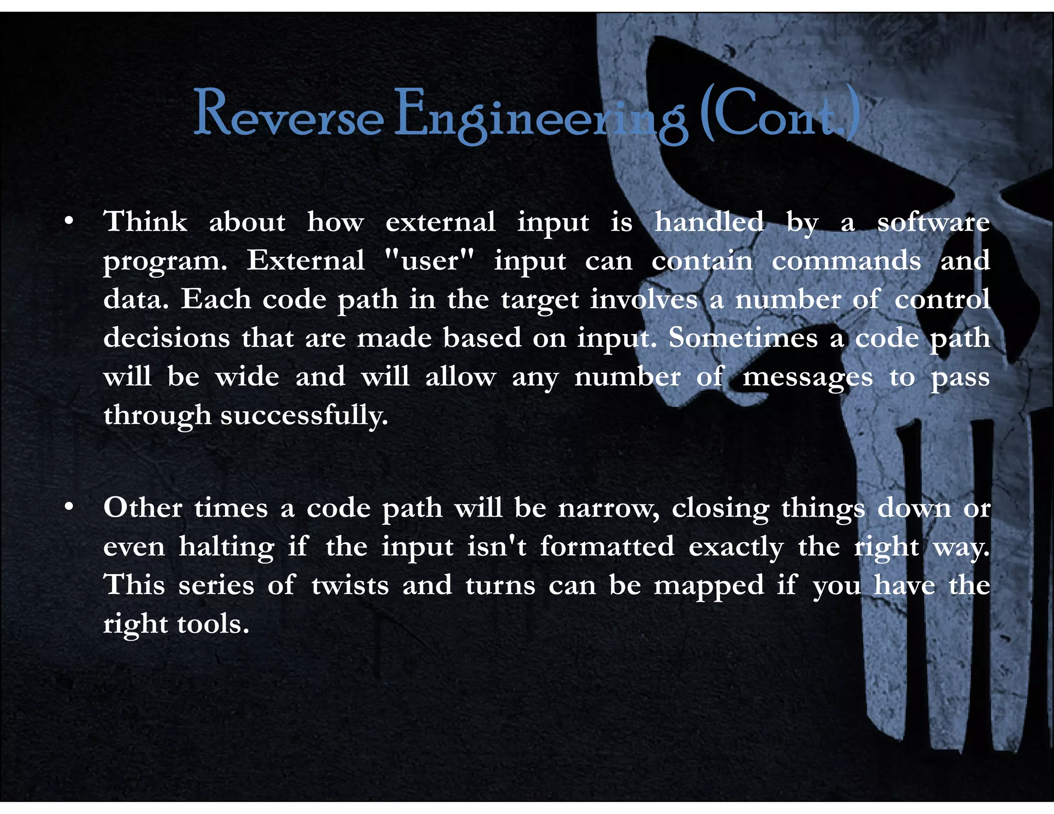 Reverse Engineering (Cont.)
Reverse Engineering (Cont.)
Reverse Engineering (Cont.)
Reverse Engineering (Cont.)
• Think about how external input is handled by a software
program. External "user" input can contain commands and
data. Each code path in the target involves a number of control
decisions that are made based on input. Sometimes a code path
will be wide and will allow any number of messages to pass
through successfully.
through successfully.
• Other times a code path will be narrow, closing things down or
even halting if the input isn't formatted exactly the right way.
This series of twists and turns can be mapped if you have the
right tools.
 