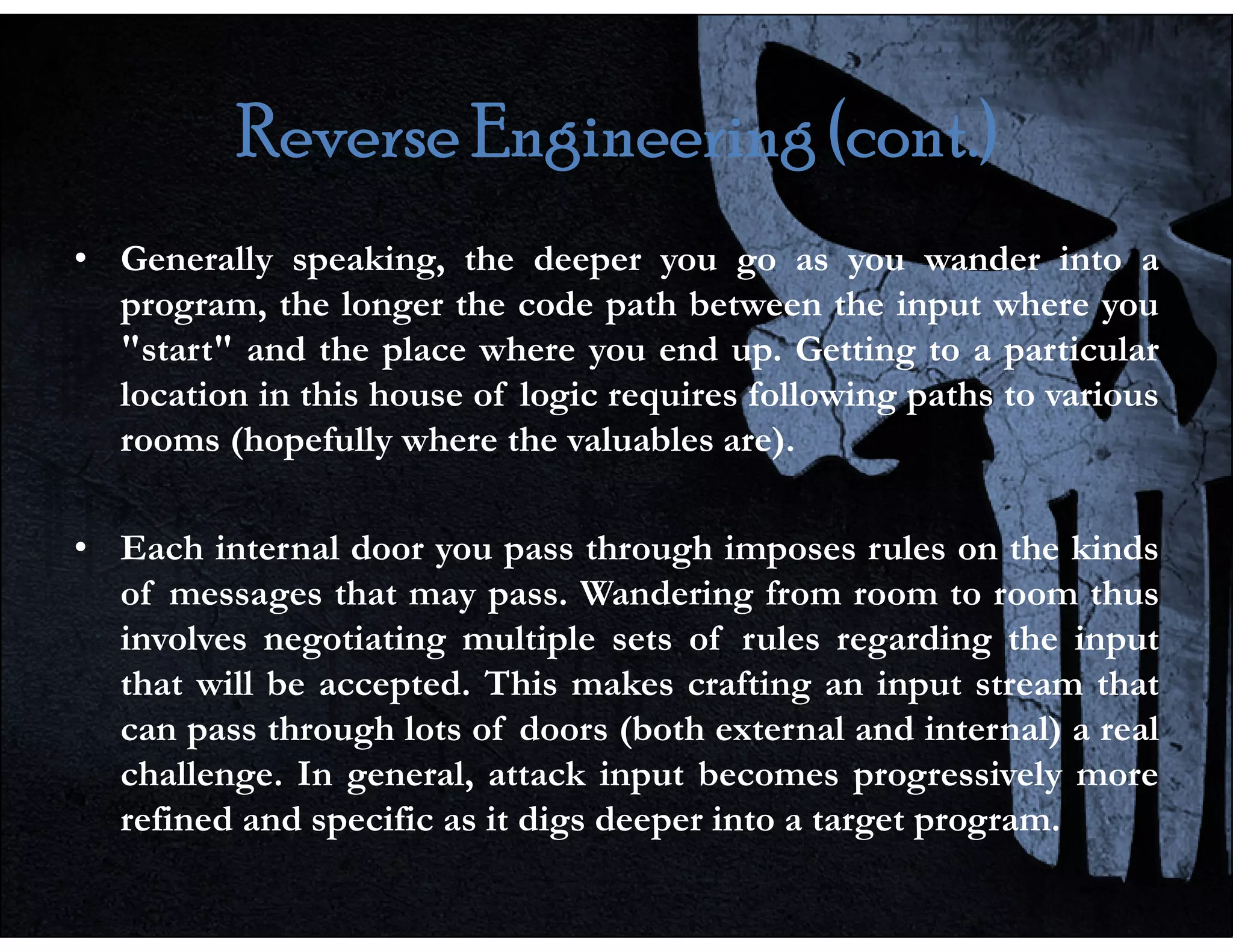 Reverse Engineering (cont.)
Reverse Engineering (cont.)
Reverse Engineering (cont.)
Reverse Engineering (cont.)
• Generally speaking, the deeper you go as you wander into a
program, the longer the code path between the input where you
"start" and the place where you end up. Getting to a particular
location in this house of logic requires following paths to various
rooms (hopefully where the valuables are).
• Each internal door you pass through imposes rules on the kinds
of messages that may pass. Wandering from room to room thus
involves negotiating multiple sets of rules regarding the input
that will be accepted. This makes crafting an input stream that
can pass through lots of doors (both external and internal) a real
challenge. In general, attack input becomes progressively more
refined and specific as it digs deeper into a target program.
 