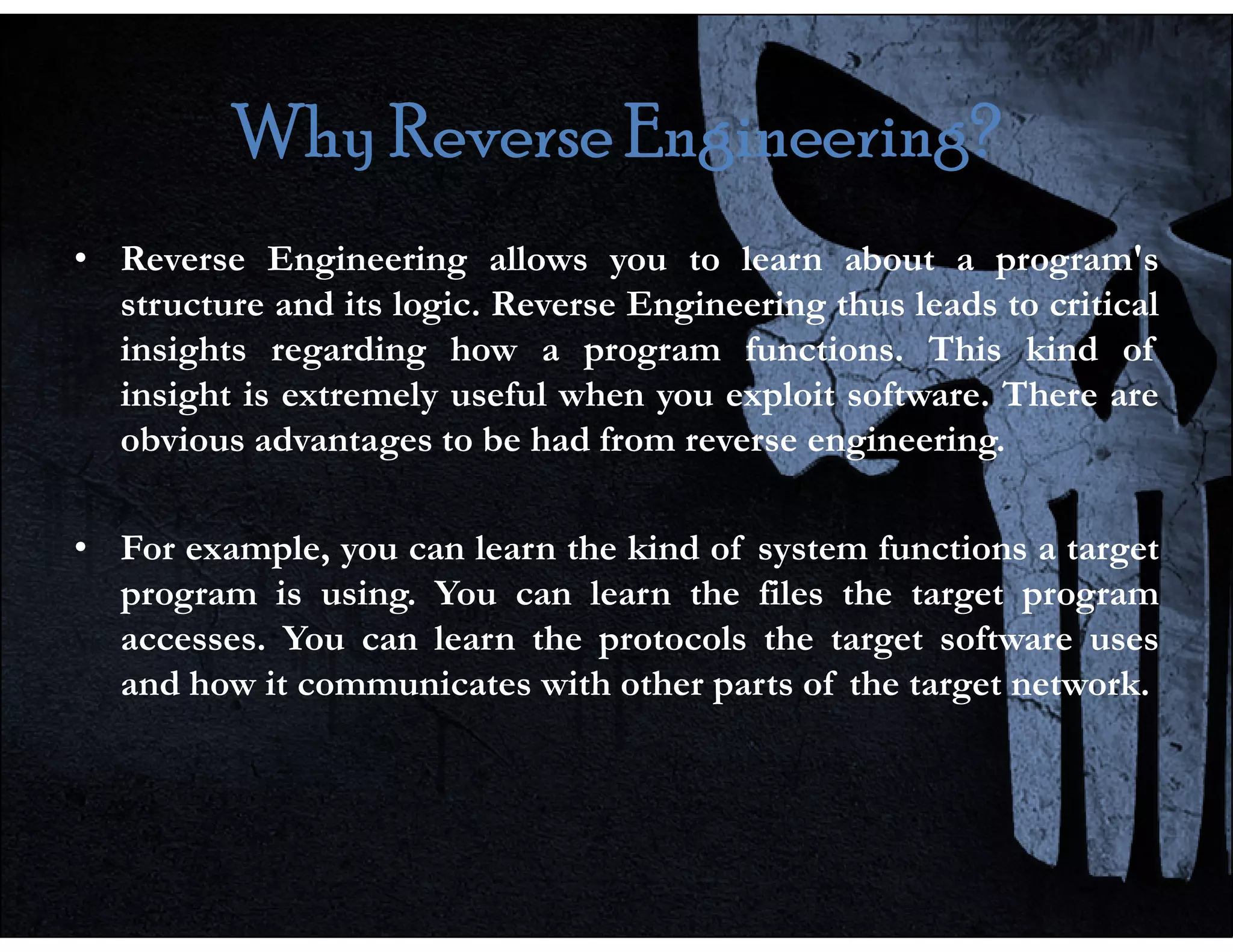 Why Reverse Engineering?
Why Reverse Engineering?
Why Reverse Engineering?
Why Reverse Engineering?
• Reverse Engineering allows you to learn about a program's
structure and its logic. Reverse Engineering thus leads to critical
insights regarding how a program functions. This kind of
insight is extremely useful when you exploit software. There are
obvious advantages to be had from reverse engineering.
• For example, you can learn the kind of system functions a target
program is using. You can learn the files the target program
accesses. You can learn the protocols the target software uses
and how it communicates with other parts of the target network.
 