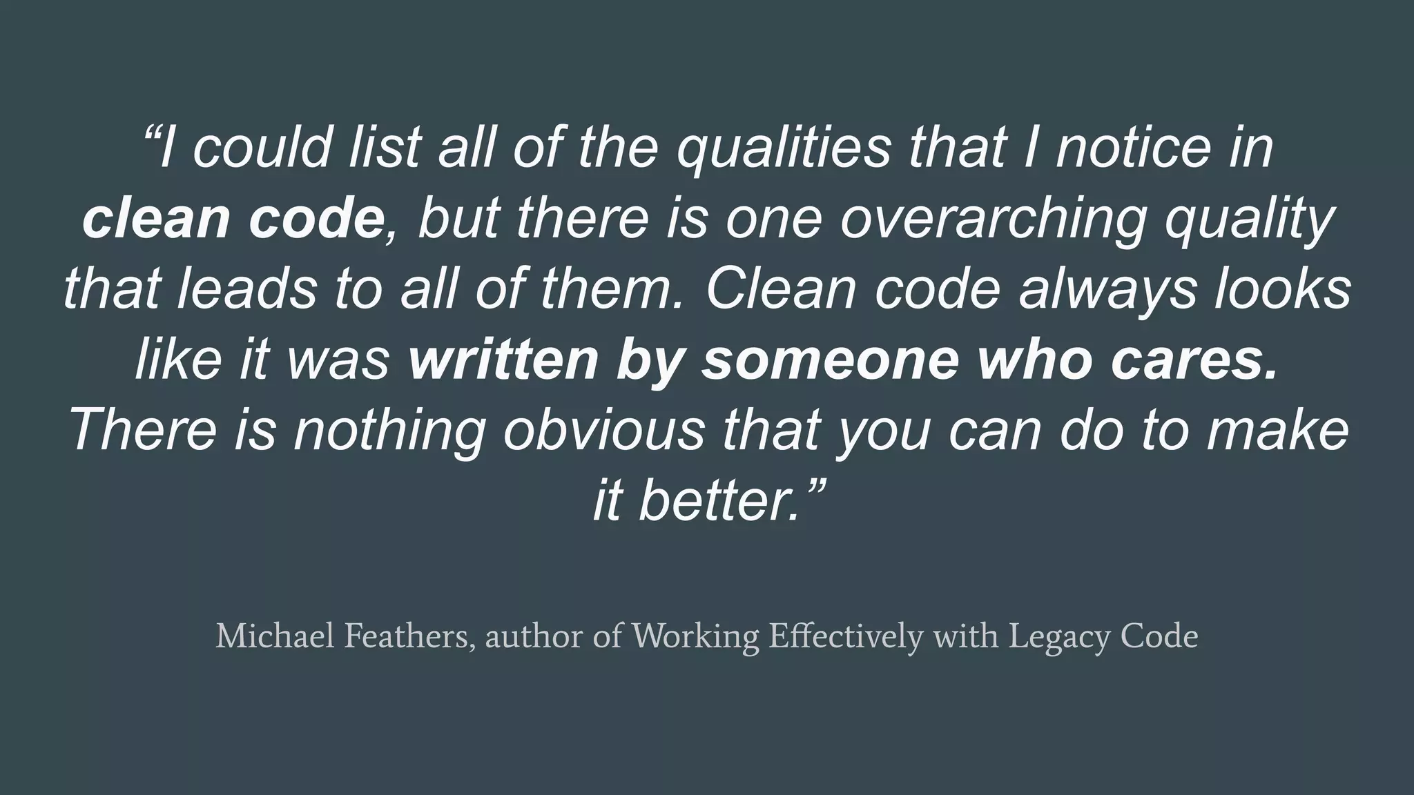 “I could list all of the qualities that I notice in
clean code, but there is one overarching quality
that leads to all of them. Clean code always looks
like it was written by someone who cares.
There is nothing obvious that you can do to make
it better.”
Michael Feathers, author of Working Eﬀectively with Legacy Code
 