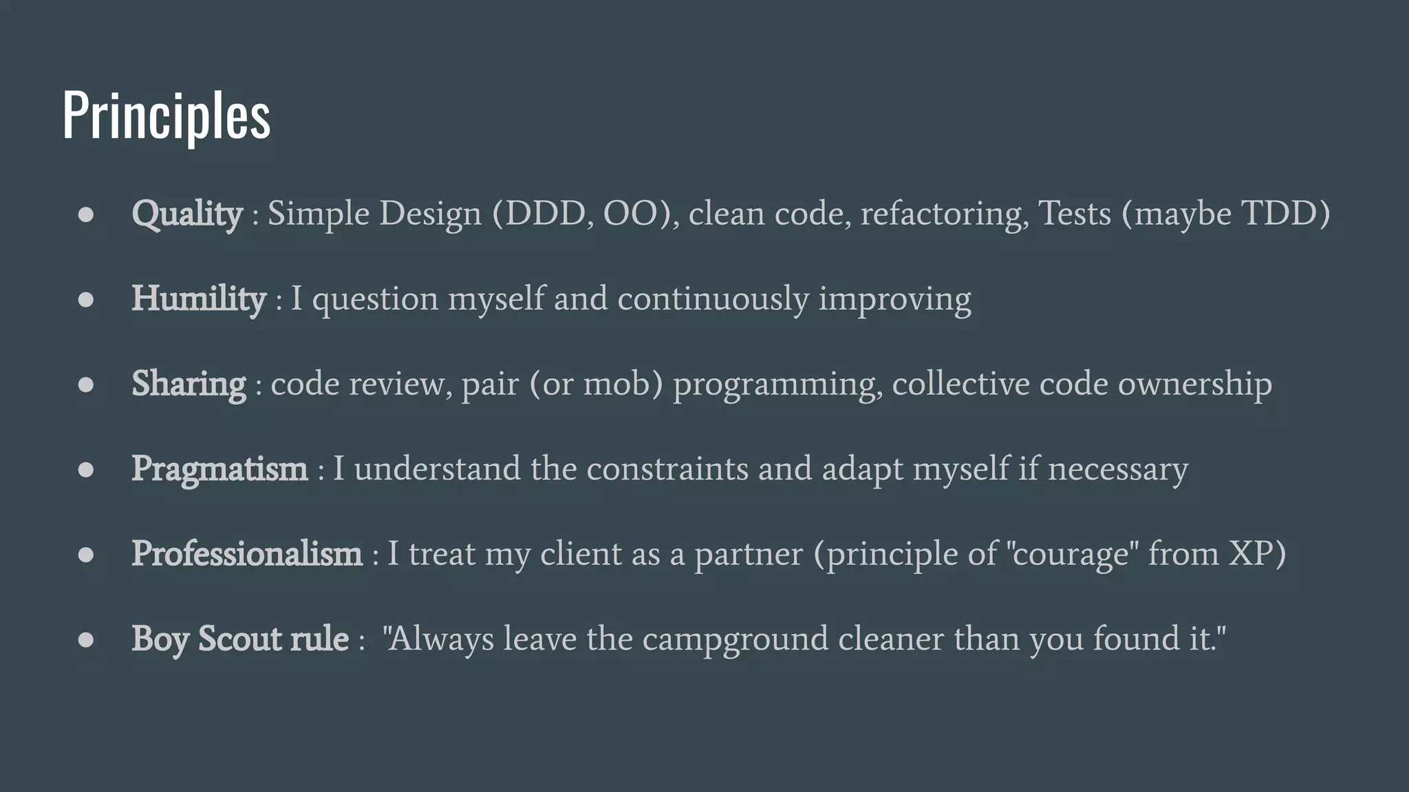 Principles
● Quality : Simple Design (DDD, OO), clean code, refactoring, Tests (maybe TDD)
● Humility : I question myself and continuously improving
● Sharing : code review, pair (or mob) programming, collective code ownership
● Pragmatism : I understand the constraints and adapt myself if necessary
● Professionalism : I treat my client as a partner (principle of "courage" from XP)
● Boy Scout rule : "Always leave the campground cleaner than you found it."
 