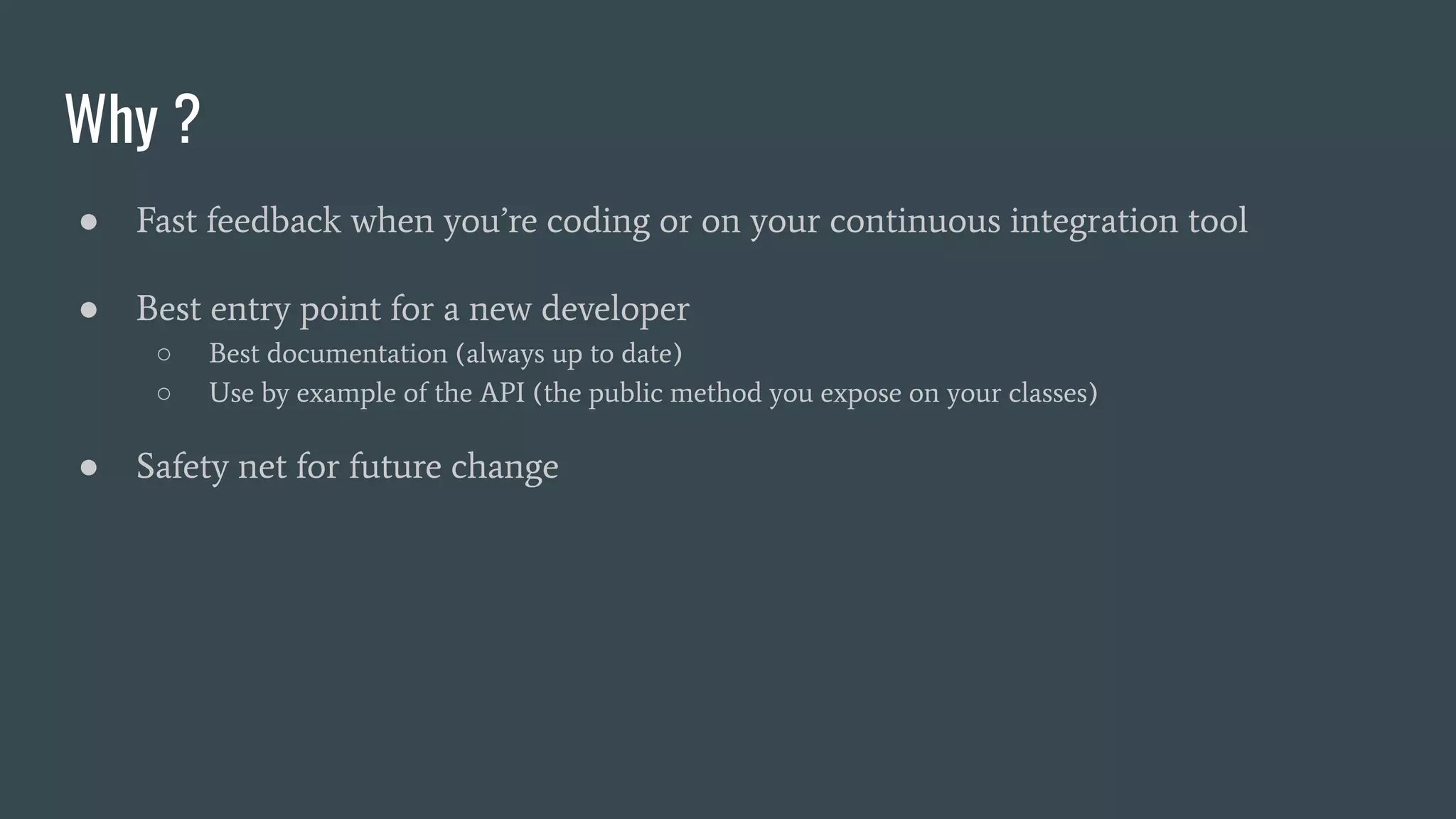 Why ?
● Fast feedback when you’re coding or on your continuous integration tool
● Best entry point for a new developer
○ Best documentation (always up to date)
○ Use by example of the API (the public method you expose on your classes)
● Safety net for future change
 
