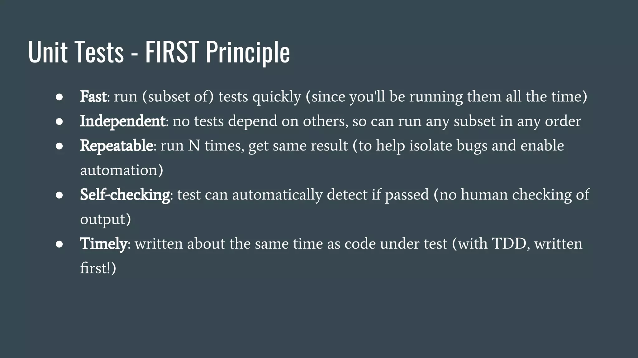 Unit Tests - FIRST Principle
● Fast: run (subset of) tests quickly (since you'll be running them all the time)
● Independent: no tests depend on others, so can run any subset in any order
● Repeatable: run N times, get same result (to help isolate bugs and enable
automation)
● Self-checking: test can automatically detect if passed (no human checking of
output)
● Timely: written about the same time as code under test (with TDD, written
ﬁrst!)
 