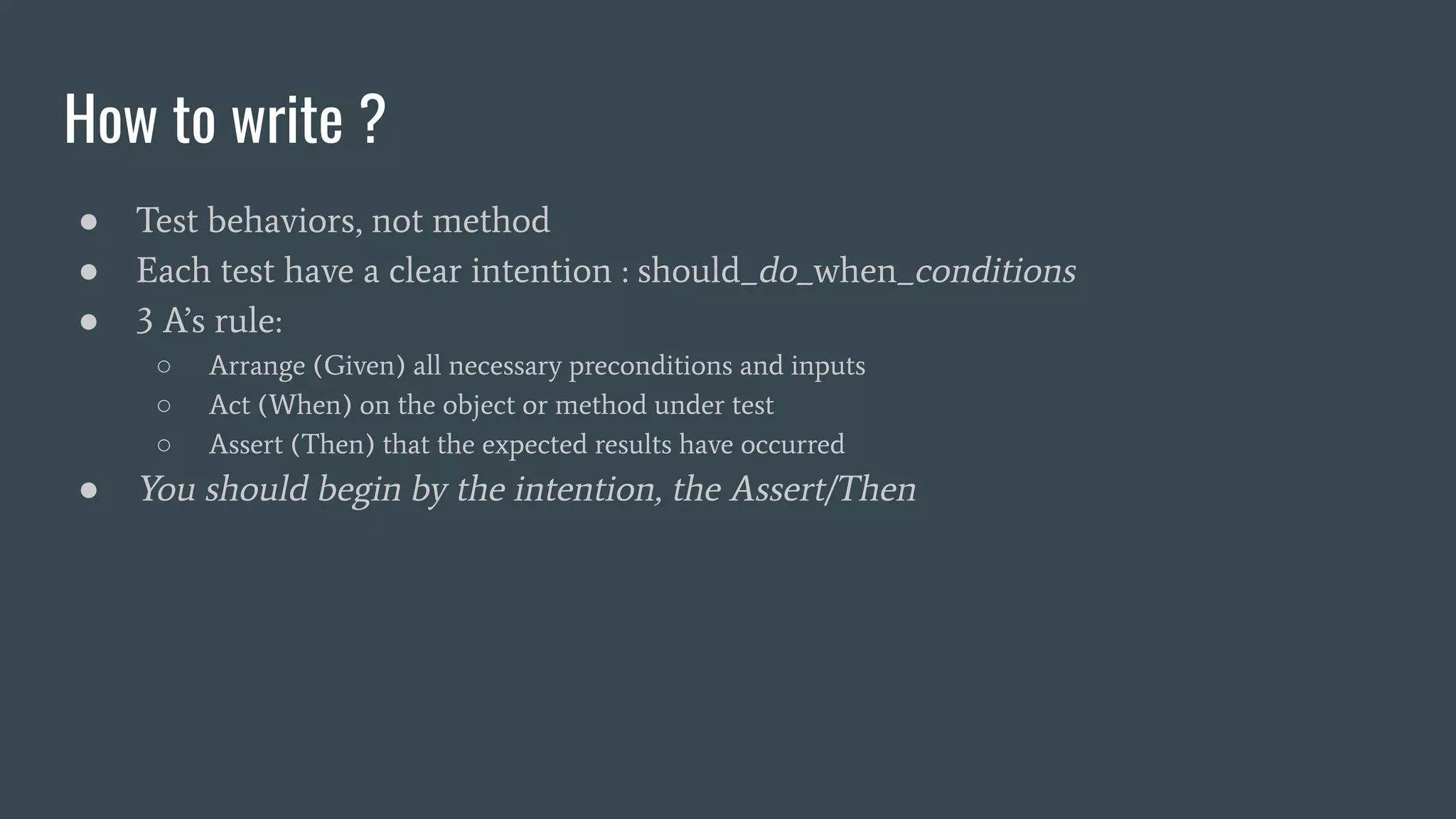 How to write ?
● Test behaviors, not method
● Each test have a clear intention : should_do_when_conditions
● 3 A’s rule:
○ Arrange (Given) all necessary preconditions and inputs
○ Act (When) on the object or method under test
○ Assert (Then) that the expected results have occurred
● You should begin by the intention, the Assert/Then
 