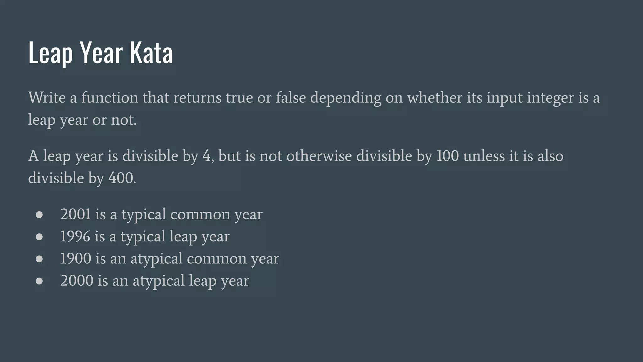 Leap Year Kata
Write a function that returns true or false depending on whether its input integer is a
leap year or not.
A leap year is divisible by 4, but is not otherwise divisible by 100 unless it is also
divisible by 400.
● 2001 is a typical common year
● 1996 is a typical leap year
● 1900 is an atypical common year
● 2000 is an atypical leap year
 