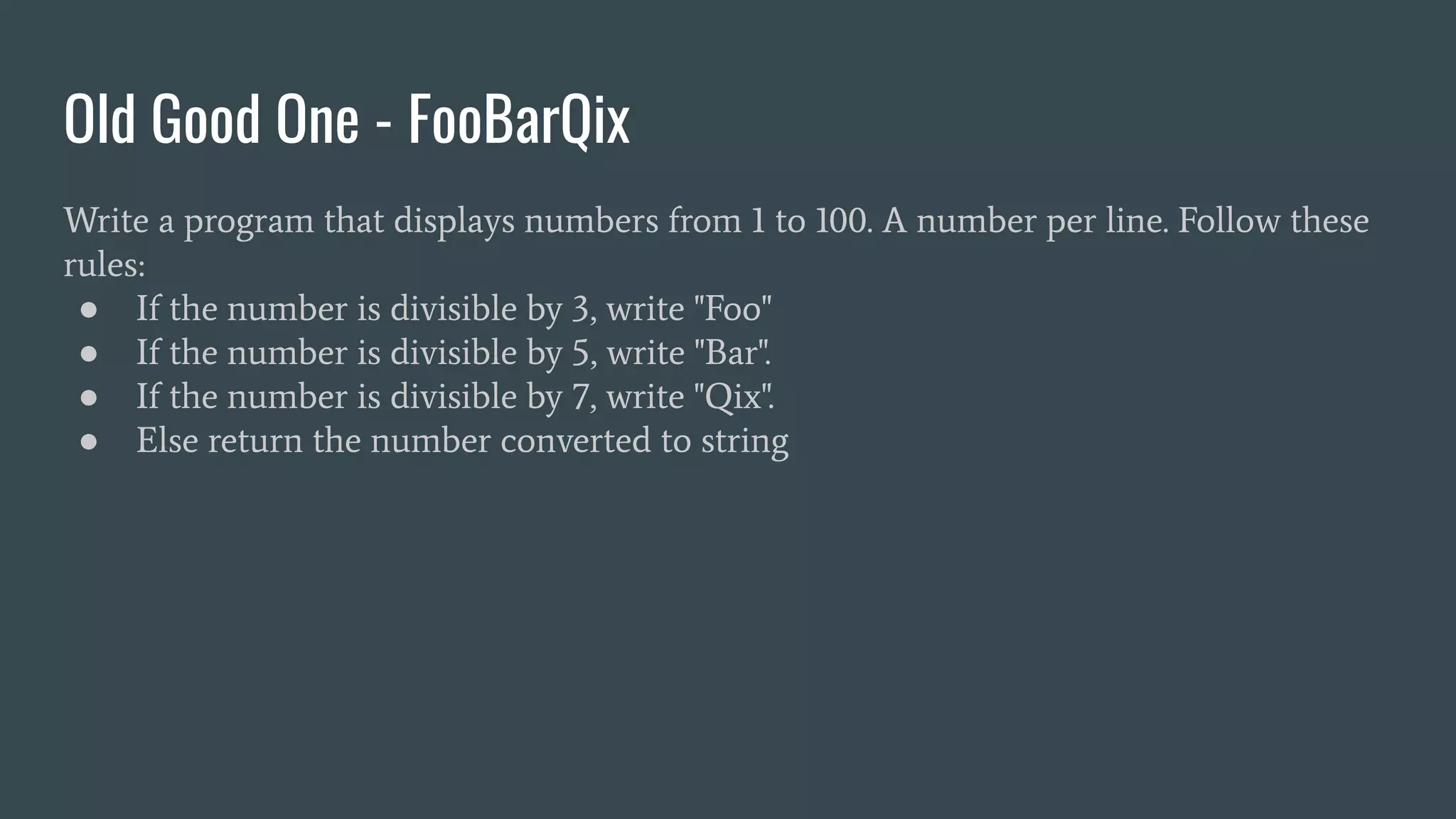 Old Good One - FooBarQix
Write a program that displays numbers from 1 to 100. A number per line. Follow these
rules:
● If the number is divisible by 3, write "Foo"
● If the number is divisible by 5, write "Bar".
● If the number is divisible by 7, write "Qix".
● Else return the number converted to string
 