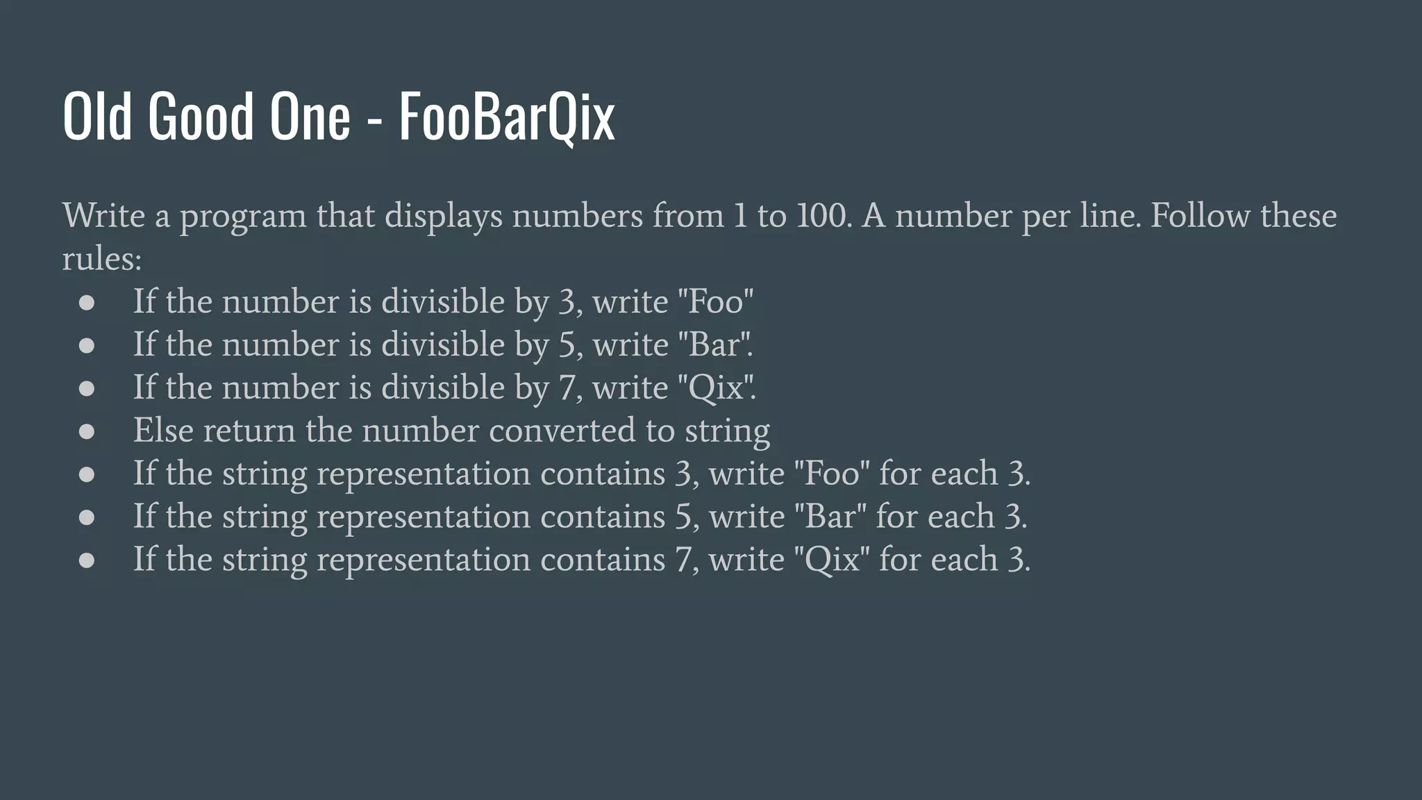 Old Good One - FooBarQix
Write a program that displays numbers from 1 to 100. A number per line. Follow these
rules:
● If the number is divisible by 3, write "Foo"
● If the number is divisible by 5, write "Bar".
● If the number is divisible by 7, write "Qix".
● Else return the number converted to string
● If the string representation contains 3, write "Foo" for each 3.
● If the string representation contains 5, write "Bar" for each 3.
● If the string representation contains 7, write "Qix" for each 3.
 