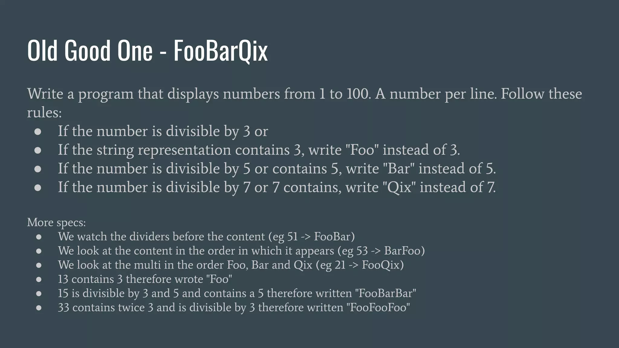 Old Good One - FooBarQix
Write a program that displays numbers from 1 to 100. A number per line. Follow these
rules:
● If the number is divisible by 3 or
● If the string representation contains 3, write "Foo" instead of 3.
● If the number is divisible by 5 or contains 5, write "Bar" instead of 5.
● If the number is divisible by 7 or 7 contains, write "Qix" instead of 7.
More specs:
● We watch the dividers before the content (eg 51 -> FooBar)
● We look at the content in the order in which it appears (eg 53 -> BarFoo)
● We look at the multi in the order Foo, Bar and Qix (eg 21 -> FooQix)
● 13 contains 3 therefore wrote "Foo"
● 15 is divisible by 3 and 5 and contains a 5 therefore written "FooBarBar"
● 33 contains twice 3 and is divisible by 3 therefore written "FooFooFoo"
 