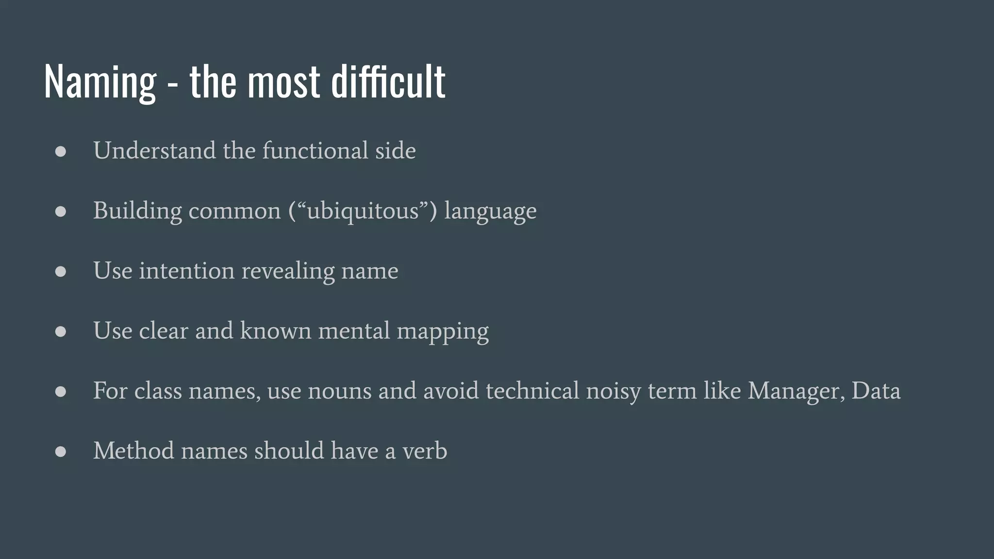 Naming - the most difficult
● Understand the functional side
● Building common (“ubiquitous”) language
● Use intention revealing name
● Use clear and known mental mapping
● For class names, use nouns and avoid technical noisy term like Manager, Data
● Method names should have a verb
 