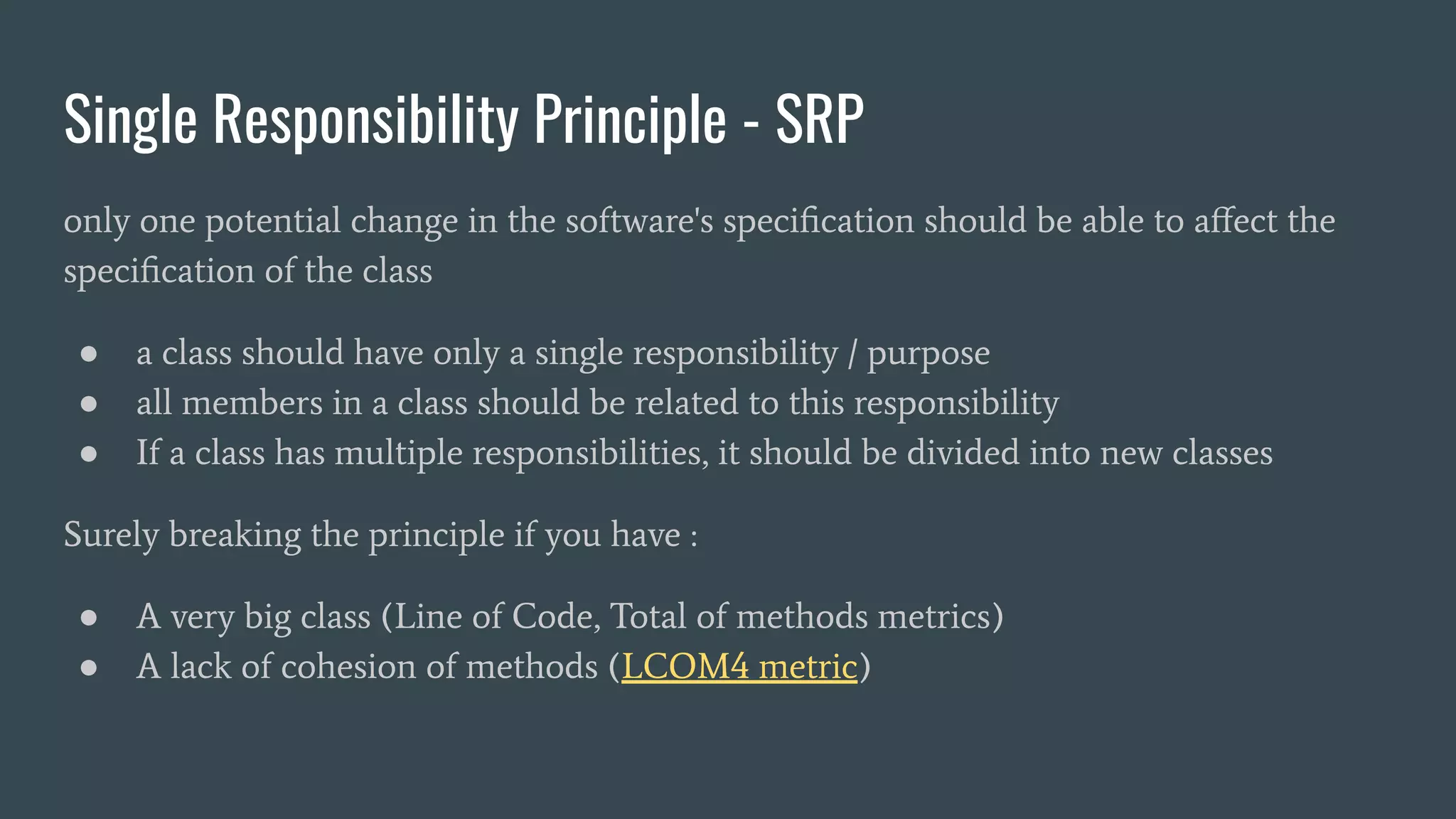 Single Responsibility Principle - SRP
only one potential change in the software's speciﬁcation should be able to aﬀect the
speciﬁcation of the class
● a class should have only a single responsibility / purpose
● all members in a class should be related to this responsibility
● If a class has multiple responsibilities, it should be divided into new classes
Surely breaking the principle if you have :
● A very big class (Line of Code, Total of methods metrics)
● A lack of cohesion of methods (LCOM4 metric)
 