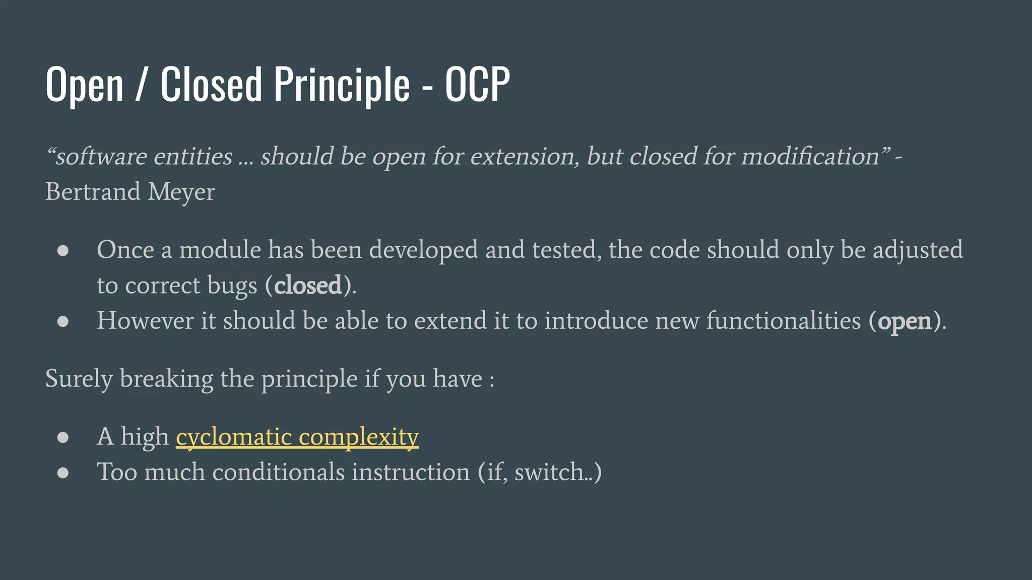 Open / Closed Principle - OCP
“software entities … should be open for extension, but closed for modiﬁcation” -
Bertrand Meyer
● Once a module has been developed and tested, the code should only be adjusted
to correct bugs (closed).
● However it should be able to extend it to introduce new functionalities (open).
Surely breaking the principle if you have :
● A high cyclomatic complexity
● Too much conditionals instruction (if, switch..)
 
