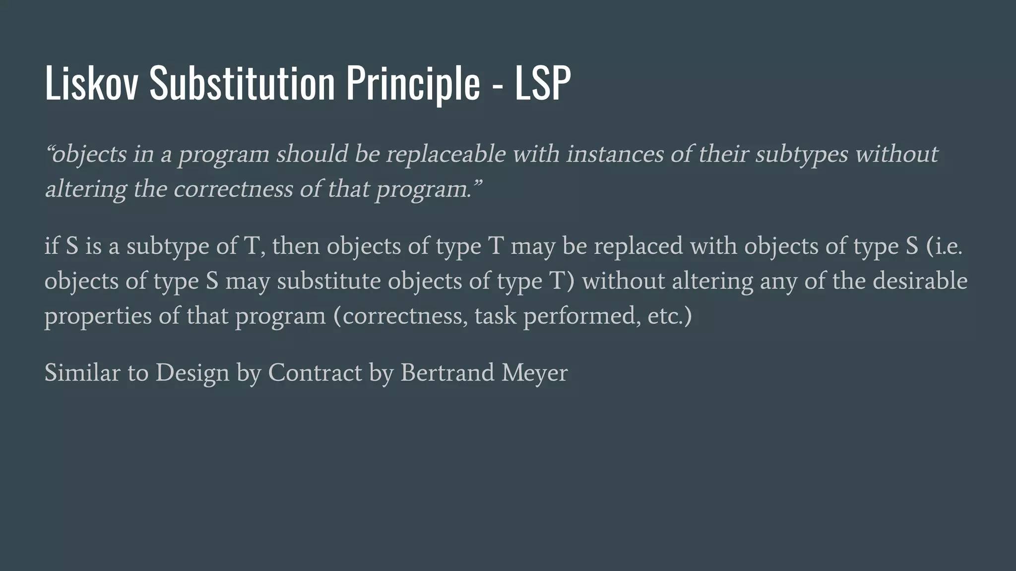 Liskov Substitution Principle - LSP
“objects in a program should be replaceable with instances of their subtypes without
altering the correctness of that program.”
if S is a subtype of T, then objects of type T may be replaced with objects of type S (i.e.
objects of type S may substitute objects of type T) without altering any of the desirable
properties of that program (correctness, task performed, etc.)
Similar to Design by Contract by Bertrand Meyer
 