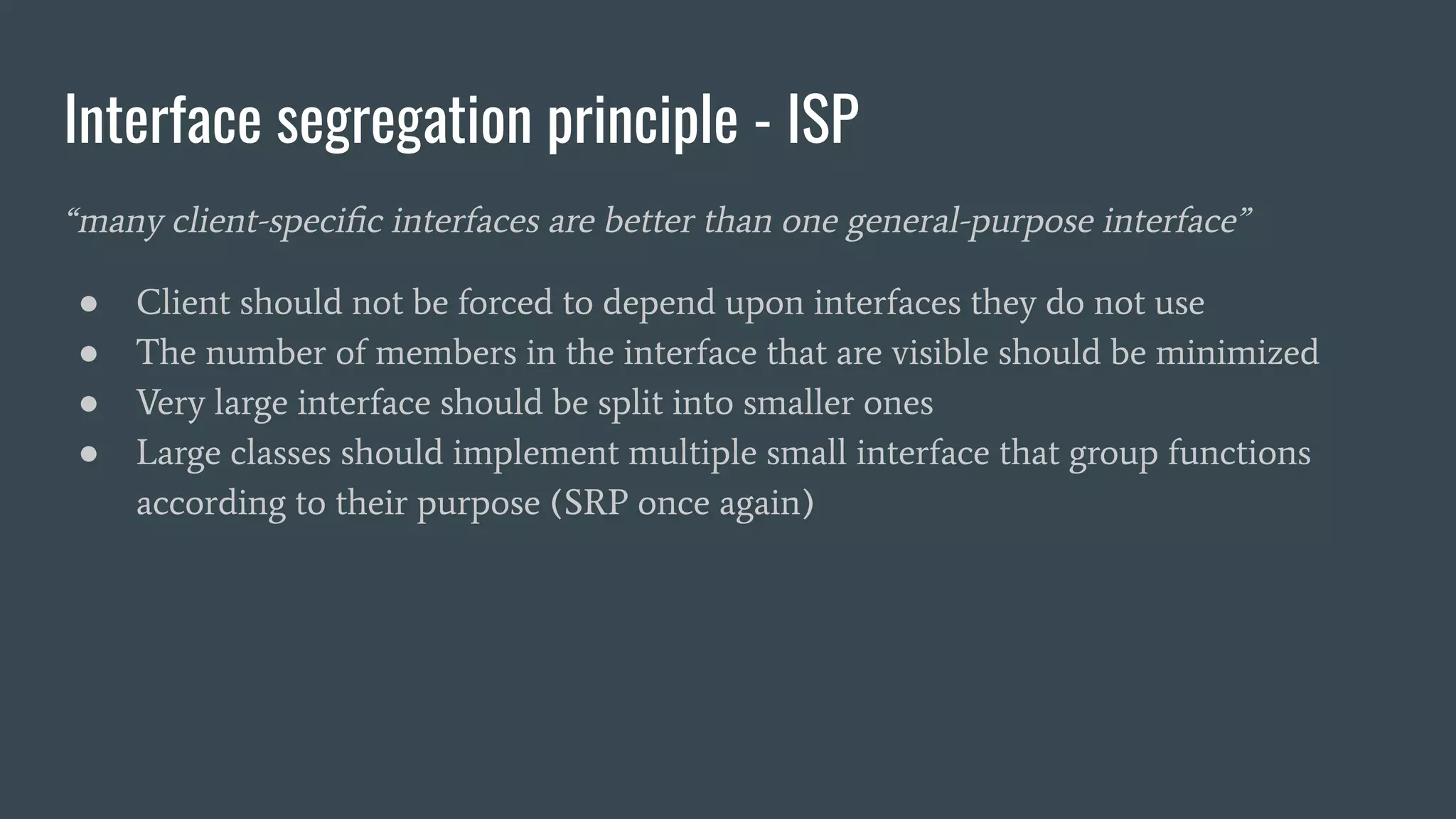 Interface segregation principle - ISP
“many client-speciﬁc interfaces are better than one general-purpose interface”
● Client should not be forced to depend upon interfaces they do not use
● The number of members in the interface that are visible should be minimized
● Very large interface should be split into smaller ones
● Large classes should implement multiple small interface that group functions
according to their purpose (SRP once again)
 