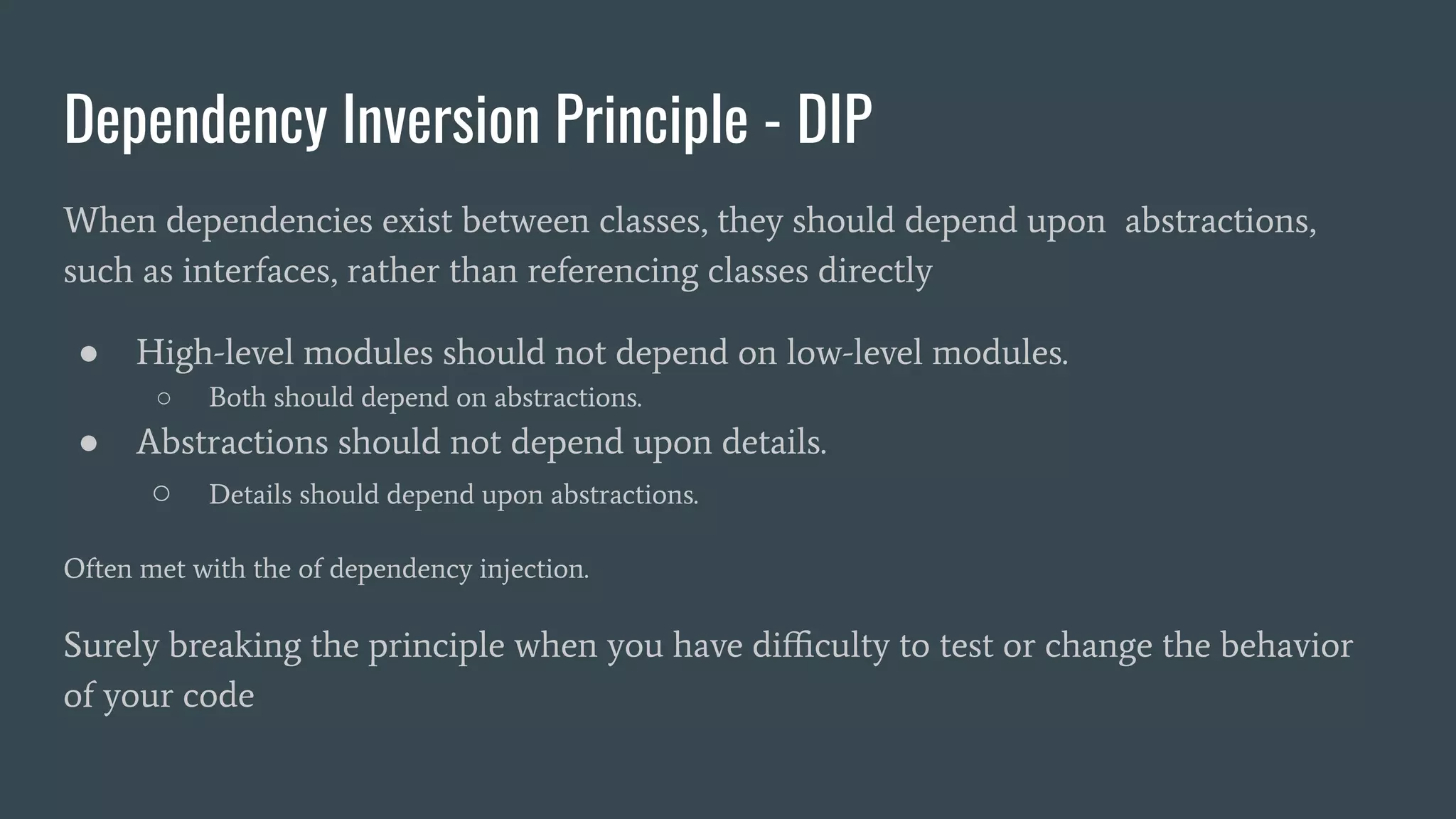 Dependency Inversion Principle - DIP
When dependencies exist between classes, they should depend upon abstractions,
such as interfaces, rather than referencing classes directly
● High-level modules should not depend on low-level modules.
○ Both should depend on abstractions.
● Abstractions should not depend upon details.
○ Details should depend upon abstractions.
Often met with the of dependency injection.
Surely breaking the principle when you have diﬃculty to test or change the behavior
of your code
 