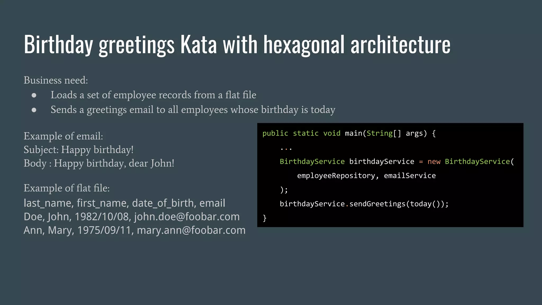 Birthday greetings Kata with hexagonal architecture
Business need:
● Loads a set of employee records from a ﬂat ﬁle
● Sends a greetings email to all employees whose birthday is today
Example of email:
Subject: Happy birthday!
Body : Happy birthday, dear John!
Example of ﬂat ﬁle:
last_name, first_name, date_of_birth, email
Doe, John, 1982/10/08, john.doe@foobar.com
Ann, Mary, 1975/09/11, mary.ann@foobar.com
public static void main(String[] args) {
...
BirthdayService birthdayService = new BirthdayService(
employeeRepository, emailService
);
birthdayService.sendGreetings(today());
}
 