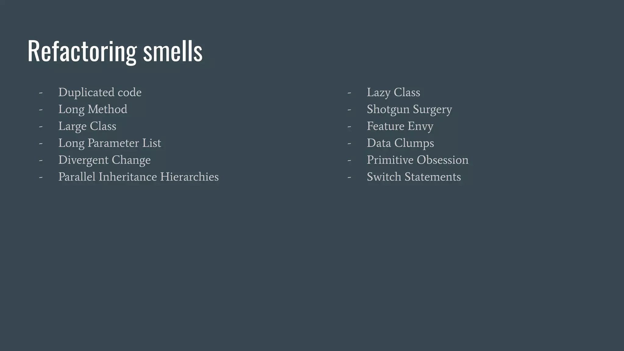 Refactoring smells
- Duplicated code
- Long Method
- Large Class
- Long Parameter List
- Divergent Change
- Parallel Inheritance Hierarchies
- Lazy Class
- Shotgun Surgery
- Feature Envy
- Data Clumps
- Primitive Obsession
- Switch Statements
 