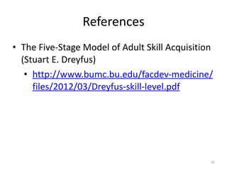 References
• The	Five-Stage	Model	of	Adult	Skill	Acquisition	
(Stuart	E.	Dreyfus)	
• http://www.bumc.bu.edu/facdev-medicine/
files/2012/03/Dreyfus-skill-level.pdf
16
 