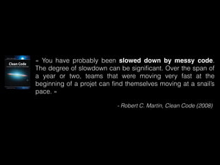 « You have probably been slowed down by messy code. 
The degree of slowdown can be significant. Over the span of 
a year or two, teams that were moving very fast at the 
beginning of a projet can find themselves moving at a snail’s 
pace. » 
- Robert C. Martin, Clean Code (2008) 
 