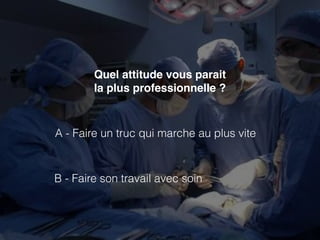 Quel attitude vous parait 
la plus professionnelle ? 
A - Faire un truc qui marche au plus vite 
B - Faire son travail avec soin 
 