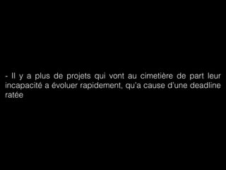 - Il y a plus de projets qui vont au cimetière de part leur 
incapacité a évoluer rapidement, qu’a cause d’une deadline 
ratée 
 