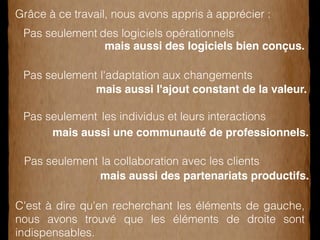 Grâce à ce travail, nous avons appris à apprécier : 
des logiciels opérationnels 
l'adaptation aux changements 
les individus et leurs interactions 
la collaboration avec les clients 
Pas seulement 
mais aussi des logiciels bien conçus. 
Pas seulement 
mais aussi l'ajout constant de la valeur. 
Pas seulement 
mais aussi une communauté de professionnels. 
Pas seulement 
mais aussi des partenariats productifs. 
C'est à dire qu'en recherchant les éléments de gauche, 
nous avons trouvé que les éléments de droite sont 
indispensables. 
 