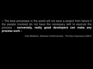 « The best processes in the world will not save a project from failure if 
the people involved do not have the necessary skill to execute the 
process ; conversely, really good developers can make any 
process work » 
- Pete McBreen, Software Craftsmanship : The New Imperative (2001) 
 