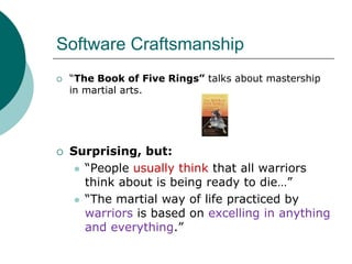Software Craftsmanship“The Book of Five Rings” talks about mastership in martial arts.Surprising, but:“People usually think that all warriors think about is being ready to die…”“The martial way of life practiced by warriors is based on excelling in anything and everything.”