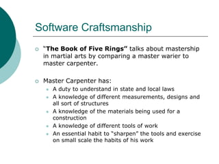 Software Craftsmanship“The Book of Five Rings” talks about mastership in martial arts by comparing a master warier to master carpenter.Master Carpenter has:A duty to understand in state and local lawsA knowledge of different measurements, designs and all sort of structuresA knowledge of the materials being used for a constructionA knowledge of different tools of workAn essential habit to “sharpen” the tools and exercise on small scale the habits of his work 