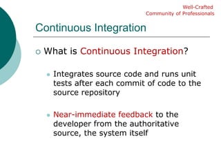 Continuous IntegrationWhat is Continuous Integration?Integrates source code and runs unit tests after each commit of code to the source repositoryNear-immediate feedback to the developer from the authoritative source, the system itselfWell-CraftedCommunity of Professionals