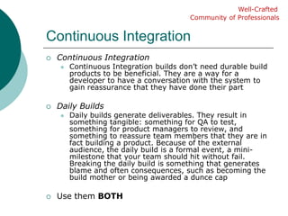 Continuous IntegrationWell-CraftedCommunity of ProfessionalsContinuous IntegrationContinuous Integration builds don’t need durable build products to be beneficial. They are a way for a developer to have a conversation with the system to gain reassurance that they have done their partDaily BuildsDaily builds generate deliverables. They result in something tangible: something for QA to test, something for product managers to review, and something to reassure team members that they are in fact building a product. Because of the external audience, the daily build is a formal event, a mini-milestone that your team should hit without fail. Breaking the daily build is something that generates blame and often consequences, such as becoming the build mother or being awarded a dunce capUse them BOTH