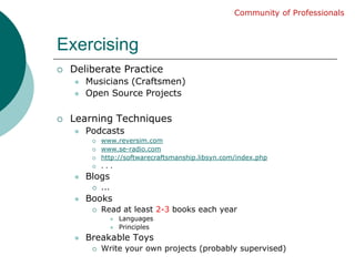 ExercisingCommunity of ProfessionalsDeliberate PracticeMusicians (Craftsmen)Open Source ProjectsLearning TechniquesPodcastswww.reversim.comwww.se-radio.comhttp://softwarecraftsmanship.libsyn.com/index.php. . .Blogs... BooksRead at least 2-3 books each yearLanguagesPrinciplesBreakable ToysWrite your own projects (probably supervised)