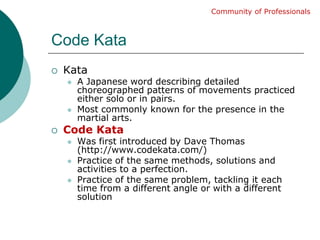 Code KataKataA Japanese word describing detailed choreographed patterns of movements practiced either solo or in pairs.Most commonly known for the presence in the martial arts.Code KataWas first introduced by Dave Thomas (http://www.codekata.com/)Practice of the same methods, solutions and activities to a perfection. Practice of the same problem, tackling it each time from a different angle or with a different solutionCommunity of Professionals
