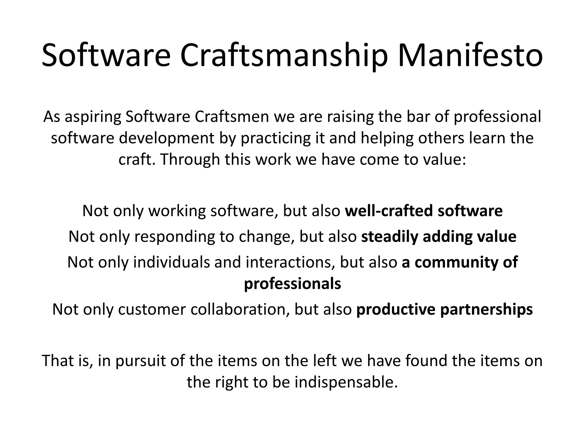 Software Craftsmanship ManifestoAs aspiring Software Craftsmen we are raising the bar of professional software development by practicing it and helping others learn the craft. Through this work we have come to value:Not only working software, but also well-crafted softwareNot only responding to change, but also steadily adding valueNot only individuals and interactions, but also a community of professionalsNot only customer collaboration, but also productive partnershipsThat is, in pursuit of the items on the left we have found the items on the right to be indispensable.