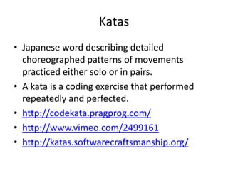 KatasJapanese word describing detailed choreographed patterns of movements practiced either solo or in pairs.A kata is a coding exercise that performed repeatedly and perfected.http://codekata.pragprog.com/http://www.vimeo.com/2499161http://katas.softwarecraftsmanship.org/