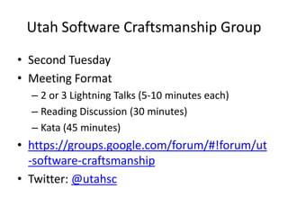 Utah Software Craftsmanship GroupSecond TuesdayMeeting Format2 or 3 Lightning Talks (5-10 minutes each)Reading Discussion (30 minutes)Kata (45 minutes)https://groups.google.com/forum/#!forum/ut-software-craftsmanshipTwitter: @utahsc