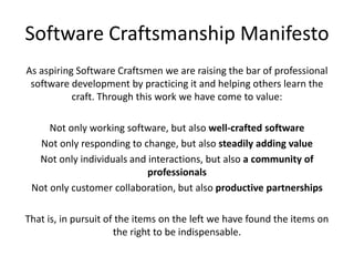 Software Craftsmanship ManifestoAs aspiring Software Craftsmen we are raising the bar of professional software development by practicing it and helping others learn the craft. Through this work we have come to value:Not only working software, but also well-crafted softwareNot only responding to change, but also steadily adding valueNot only individuals and interactions, but also a community of professionalsNot only customer collaboration, but also productive partnershipsThat is, in pursuit of the items on the left we have found the items on the right to be indispensable.