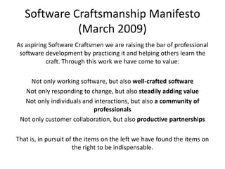 Software Craftsmanship Manifesto (March 2009)As aspiring Software Craftsmen we are raising the bar of professional software development by practicing it and helping others learn the craft. Through this work we have come to value:Not only working software, but also well-crafted softwareNot only responding to change, but also steadily adding valueNot only individuals and interactions, but also a community of professionalsNot only customer collaboration, but also productive partnershipsThat is, in pursuit of the items on the left we have found the items on the right to be indispensable.