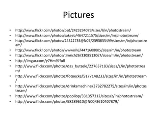 Pictures
•   http://www.flickr.com/photos/psd/2423294079/sizes/l/in/photostream/
•   http://www.flickr.com/photos/sakeeb/4647211575/sizes/m/in/photostream/
•   http://www.flickr.com/photos/24322735@N07/2393833499/sizes/m/in/photostre
    am/
•   http://www.flickr.com/photos/wwworks/4471608005/sizes/m/in/photostream
•   http://www.flickr.com/photos/timrich26/3308513067/sizes/m/in/photostream/
•   http://imgur.com/y7Hm9?full
•   http://www.flickr.com/photos/das_butzele/227637183/sizes/z/in/photostrea
    m/
•   http://www.flickr.com/photos/fotoecke/5177140233/sizes/m/in/photostream
    /
•   http://www.flickr.com/photos/drinksmachine/3732782275/sizes/m/in/photos
    tream/
•   http://www.flickr.com/photos/popilop/331357312/sizes/z/in/photostream/
•   http://www.flickr.com/photos/58289610@N00/3610407879/
 