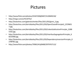 Pictures
•   http://www.flickr.com/photos/25507200@N07/3120849218/
•   http://imgur.com/y7Hm9?full
•   http://lostechies.com/gabrielschenker/files/2011/03/giant_2.jpg
•   http://lostechies.com/derickbailey/files/2011/03/OpenClosedPrinciple2_2C596E1
    7.jpg
•   http://lostechies.com/derickbailey/files/2011/03/LiskovSubtitutionPrinciple_52BB
    5162.jpg
•   http://lostechies.com/derickbailey/files/2011/03/InterfaceSegregationPrinciple_6
    0216468.jpg
•   http://lostechies.com/derickbailey/files/2011/03/DependencyInversionPrinciple_0
    278F9E2.jpg
•   http://www.flickr.com/photos/70981241@N00/3979767112/
 